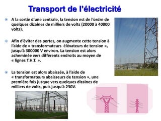  A la sortie d’une centrale, la tension est de l’ordre de
quelques dizaines de milliers de volts (20000 à 40000
volts).
 Afin d’éviter des pertes, on augmente cette tension à
l’aide de « transformateurs élévateurs de tension »,
jusqu’à 300000 V environ. La tension est alors
acheminée vers différents endroits au moyen de
« lignes T.H.T. ».
 La tension est alors abaissée, à l’aide de
« transformateurs abaisseurs de tension », une
première fois jusque vers quelques dizaines de
milliers de volts, puis jusqu’à 230V.
Transport de l’électricité
 
