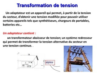 .
Transformation de tension
Un adaptateur est un appareil qui permet, à partir de la tension
du secteur, d’obtenir une tension modifiée pour pouvoir utiliser
certains appareils tels que synthétiseurs, chargeurs de portables,
batteries etc…
Un adaptateur contient :
un transformateur abaisseur de tension; un système redresseur
qui permet de transformer la tension alternative du secteur en
une tension continue. .
 