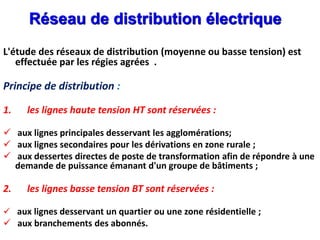 Réseau de distribution électrique
L'étude des réseaux de distribution (moyenne ou basse tension) est
effectuée par les régies agrées .
Principe de distribution :
1. les lignes haute tension HT sont réservées :
 aux lignes principales desservant les agglomérations;
 aux lignes secondaires pour les dérivations en zone rurale ;
 aux dessertes directes de poste de transformation afin de répondre à une
demande de puissance émanant d'un groupe de bâtiments ;
2. les lignes basse tension BT sont réservées :
 aux lignes desservant un quartier ou une zone résidentielle ;
 aux branchements des abonnés.
 