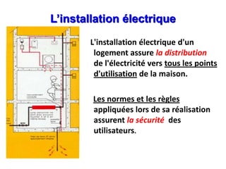 L’installation électrique
L'installation électrique d'un
logement assure la distribution
de l'électricité vers tous les points
d'utilisation de la maison.
Les normes et les règles
appliquées lors de sa réalisation
assurent la sécurité des
utilisateurs.
 