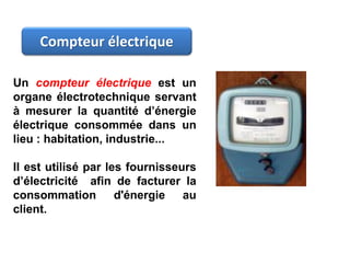 Un compteur électrique est un
organe électrotechnique servant
à mesurer la quantité d’énergie
électrique consommée dans un
lieu : habitation, industrie...
Il est utilisé par les fournisseurs
d’électricité afin de facturer la
consommation d'énergie au
client.
Compteur électrique
 