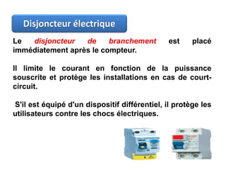 Disjoncteur électrique
Le disjoncteur de branchement est placé
immédiatement après le compteur.
Il limite le courant en fonction de la puissance
souscrite et protège les installations en cas de court-
circuit.
S'il est équipé d'un dispositif différentiel, il protège les
utilisateurs contre les chocs électriques.
 