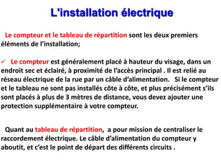 L'installation électrique
Le compteur et le tableau de répartition sont les deux premiers
éléments de l’installation;
 Le compteur est généralement placé à hauteur du visage, dans un
endroit sec et éclairé, à proximité de l’accès principal . Il est relié au
réseau électrique de la rue par un câble d’alimentation. Si le compteur
et le tableau ne sont pas installés côte à côte, et plus précisément s’ils
sont placés à plus de 3 mètres de distance, vous devez ajouter une
protection supplémentaire à votre compteur.
Quant au tableau de répartition, a pour mission de centraliser le
raccordement électrique. Le câble d’alimentation du compteur y
aboutit, et c’est le point de départ des différents circuits .
 