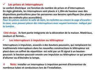  Les interrupteurs à impulsion ou télérupteur
Interrupteurs à impulsion, associés à des boutons poussoirs, qui remplacent les
traditionnels interrupteurs dans les nouvelles constructions le télérupteur est
placé dans un coffret de répartition est relié par un fil signal à un bouton-
poussoir. le bouton-poussoir envoie une impulsion au télérupteur ce qui permet
d’allumer ou d’éteindre la lampe.
 Note: installer un interrupteur à impulsion permet d’économiser de
nombreux tubes et conducteurs lors de l’installation.
Pour les pièces comme la salle de bain, les toilettes ou encore la cage d’escalier ;
la cave, vous pouvez placer des interrupteurs avec voyant lumineux indiqué par
la lumière .
Côté design, ils font partie intégrante de la décoration de la maison. Matériaux,
couleurs et formes…
 Les prises et interrupteurs
Le confort électrique est fonction du nombre de prises et d’interrupteurs
En règle générale, les interrupteurs sont placés à 1,10m de hauteur avec des
dispositions particulières pour les personnes aux besoins spécifiques (les placer
dans des endroits plus accessibles).
 