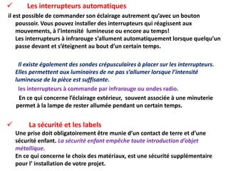  Les interrupteurs automatiques
il est possible de commander son éclairage autrement qu’avec un bouton
poussoir. Vous pouvez installer des interrupteurs qui réagissent aux
mouvements, à l’intensité lumineuse ou encore au temps!
Les interrupteurs à infrarouge s’allument automatiquement lorsque quelqu’un
passe devant et s’éteignent au bout d’un certain temps.
Il existe également des sondes crépusculaires à placer sur les interrupteurs.
Elles permettent aux luminaires de ne pas s’allumer lorsque l’intensité
lumineuse de la pièce est suffisante.
les interrupteurs à commande par infrarouge ou ondes radio.
En ce qui concerne l’éclairage extérieur, souvent associée à une minuterie
permet à la lampe de rester allumée pendant un certain temps.
 La sécurité et les labels
Une prise doit obligatoirement être munie d’un contact de terre et d’une
sécurité enfant. La sécurité enfant empêche toute introduction d’objet
métallique.
En ce qui concerne le choix des matériaux, est une sécurité supplémentaire
pour l’ installation de votre projet.
 