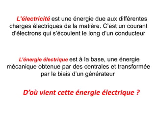 L’électricité est une énergie due aux différentes
charges électriques de la matière. C’est un courant
d’électrons qui s’écoulent le long d’un conducteur
L’énergie électrique est à la base, une énergie
mécanique obtenue par des centrales et transformée
par le biais d’un générateur.
D’où vient cette énergie électrique ?
 