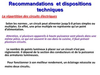La répartition des circuits électriques
Selon les normes , un circuit peut alimenter jusqu’à 8 prises simples ou
multiples. En effet, une prise multiple ne représente qu’un point
d’alimentation.
Attention, si plusieurs appareils à haute puissance sont placés dans une
même pièce, ce qui est souvent le cas dans la cuisine, il faut prévoir
plusieurs circuits.
Le nombre de points lumineux à placer sur un circuit n’est pas
réglementé. Il dépend de la section des conducteurs et de la puissance
des armatures lumineuses.
Pour fonctionner à son meilleur rendement, un éclairage nécessite au
moins deux circuits.
Recommandations et dispositions
techniques
 