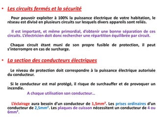 • Les circuits fermés et la sécurité
Pour pouvoir exploiter à 100% la puissance électrique de votre habitation, le
réseau est divisé en plusieurs circuits sur lesquels divers appareils sont reliés.
Il est important, et même primordial, d’obtenir une bonne séparation de ces
circuits. L’électricien doit donc rechercher une répartition équilibrée par circuit.
Chaque circuit étant muni de son propre fusible de protection, il peut
s’interrompre en cas de surcharge.
• La section des conducteurs électriques
Le niveau de protection doit correspondre à la puissance électrique autorisée
du conducteur.
Si le conducteur est mal protégé, il risque de surchauffer et de provoquer un
incendie.
A chaque utilisation son conducteur…
L’éclairage aura besoin d’un conducteur de 1,5mm². Les prises ordinaires d’un
conducteur de 2,5mm². Les plaques de cuisson nécessitent un conducteur de 4 ou
6mm².
 