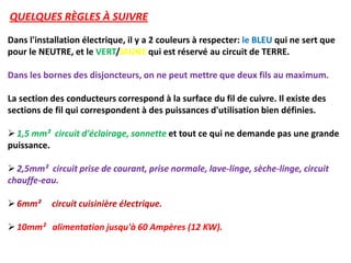 QUELQUES RÈGLES À SUIVRE
Dans l'installation électrique, il y a 2 couleurs à respecter: le BLEU qui ne sert que
pour le NEUTRE, et le VERT/JAUNE qui est réservé au circuit de TERRE.
Dans les bornes des disjoncteurs, on ne peut mettre que deux fils au maximum.
La section des conducteurs correspond à la surface du fil de cuivre. Il existe des
sections de fil qui correspondent à des puissances d'utilisation bien définies.
 1,5 mm² circuit d'éclairage, sonnette et tout ce qui ne demande pas une grande
puissance.
 2,5mm² circuit prise de courant, prise normale, lave-linge, sèche-linge, circuit
chauffe-eau.
 6mm² circuit cuisinière électrique.
 10mm² alimentation jusqu'à 60 Ampères (12 KW).
 