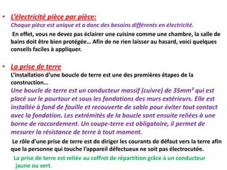 • L’électricité pièce par pièce:
Chaque pièce est unique et a donc des besoins différents en électricité.
En effet, vous ne devez pas éclairer une cuisine comme une chambre, la salle de
bains doit être bien protégée… Afin de ne rien laisser au hasard, voici quelques
conseils faciles à appliquer.
• La prise de terre
L’installation d’une boucle de terre est une des premières étapes de la
construction…
Une boucle de terre est un conducteur massif (cuivre) de 35mm² qui est
placé sur le pourtour et sous les fondations des murs extérieurs. Elle est
installée à fond de fouille et recouverte de sable pour éviter tout contact
avec la fondation. Les extrémités de la boucle sont ensuite reliées à une
borne de raccordement. Un coupe-terre est obligatoire, il permet de
mesurer la résistance de terre à tout moment.
Le rôle d’une prise de terre est de diriger les courants de défaut vers la terre afin
que la personne qui touche l’appareil défectueux ne soit pas électrocutée.
La prise de terre est reliée au coffret de répartition grâce à un conducteur
jaune ou vert.
 