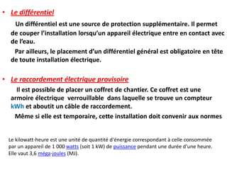 • Le différentiel
Un différentiel est une source de protection supplémentaire. Il permet
de couper l’installation lorsqu’un appareil électrique entre en contact avec
de l’eau.
Par ailleurs, le placement d’un différentiel général est obligatoire en tête
de toute installation électrique.
• Le raccordement électrique provisoire
Il est possible de placer un coffret de chantier. Ce coffret est une
armoire électrique verrouillable dans laquelle se trouve un compteur
kWh et aboutit un câble de raccordement.
Même si elle est temporaire, cette installation doit convenir aux normes
Le kilowatt-heure est une unité de quantité d'énergie correspondant à celle consommée
par un appareil de 1 000 watts (soit 1 kW) de puissance pendant une durée d'une heure.
Elle vaut 3,6 méga⋅joules (MJ).
 