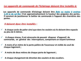 Les appareils de commande de l’éclairage doivent être installés à:
Les appareils de commande d’éclairage doivent être fixés au moins à environ
1,10 m du sol fini. C’est approximativement la hauteur des poignées des portes.
Il convient de positionner le boîtier de commande à l’opposé des charnières des
portes.
Il doivent donc être installés :
 A chaque accès de palier ainsi que dans les couloirs où ils doivent être espacés
au plus de 6 mètres.
 A chaque niveau, il est nécessaire de pouvoir disposer d’appareil de
commande, en général des interrupteurs, comportant un voyant lumineux
 A moins d’un mètre de la porte palière de l’ascenseur et visible du seuil de
chaque logement ;
 A moins de deux mètres de chaque porte de logement ;
 A chaque changement de direction des couloirs et des escaliers.
 