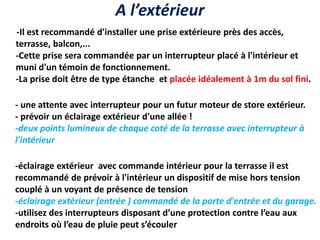 A l’extérieur
-Il est recommandé d'installer une prise extérieure près des accès,
terrasse, balcon,...
-Cette prise sera commandée par un interrupteur placé à l'intérieur et
muni d'un témoin de fonctionnement.
-La prise doit être de type étanche et placée idéalement à 1m du sol fini.
- une attente avec interrupteur pour un futur moteur de store extérieur.
- prévoir un éclairage extérieur d'une allée !
-deux points lumineux de chaque coté de la terrasse avec interrupteur à
l'intérieur
-éclairage extérieur avec commande intérieur pour la terrasse il est
recommandé de prévoir à l'intérieur un dispositif de mise hors tension
couplé à un voyant de présence de tension
-éclairage extérieur (entrée ) commandé de la porte d'entrée et du garage.
-utilisez des interrupteurs disposant d’une protection contre l’eau aux
endroits où l’eau de pluie peut s’écouler
 