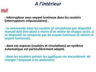 A l’intérieur
Hall
- Interrupteur avec voyant lumineux dans les couloirs
(interrupteurs crépusculaires) .
- la commande dans les couloirs et circulations par dispositif
manuel doit être placé à moins d'un mètre de chaque accès ,si
ce dispositif ne comporte pas de voyant lumineux (2 mètres si
voyant lumineux).
- dans ces espaces (couloirs et circulations) un système
automatique est particulièrement adapté.
- dans les escaliers prévoir les appliques car encombrant de
changer l'ampoule si en plafonnier.
 