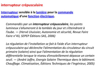 interrupteur crépusculaire
Interrupteur sensible à la lumière pour la commande
automatique d’une fonction électrique.
Commandés par un interrupteur crépusculaire, les points
lumineux s’allumeront à la tombée du jour et s’éteindront à
l’aube. — (Hervé Lhuissier, Autonomie et sécurité, Revue Faire
Faire n°43, SEPEP Éditions SAS, 2006)
La régulation de l’installation se fait à l’aide d’un interrupteur
crépusculaire qui déclenche l’alimentation du circulateur du circuit
primaire (solaire) ainsi que l’alimentation de la régulation
différentielle lorsque le niveau d’ensoleillement dépasse un certain
seuil. — (André Joffre, Energie Solaire Thermique dans le bâtiment.
Chauffage. Climatisation, Éditions Techniques de l’Ingénieur, 2005)
 