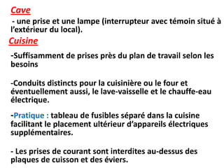 Cave
- une prise et une lampe (interrupteur avec témoin situé à
l’extérieur du local).
Cuisine
-Suffisamment de prises près du plan de travail selon les
besoins
-Conduits distincts pour la cuisinière ou le four et
éventuellement aussi, le lave-vaisselle et le chauffe-eau
électrique.
-Pratique : tableau de fusibles séparé dans la cuisine
facilitant le placement ultérieur d’appareils électriques
supplémentaires.
- Les prises de courant sont interdites au-dessus des
plaques de cuisson et des éviers.
 