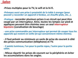 Salon
-Prises multiples pour la TV, le wifi et la hi-fi.
-Prévoyez aussi une prise à proximité de la table à manger (pour
pouvoir y raccorder un appareil à fondue, un chauffe-plats, etc…).
-Pratique : raccorder plusieurs prises à un circuit qui peut être
coupé par un interrupteur. Ainsi, toutes les lampes sur pied et
appliques peuvent être éteintes avec un seul interrupteur
bipolaire (canalisation de bouclage)
- une prise commandée par interrupteur qui permet de couper tous les
appareils qui restent en veille (et qui consomment même éteints).
- Il faut prévoir au minimum un socle de prise de courant à côté
des prises communication (téléphone) et TV.
- 2 points lumineux, l'un pour la partie repas, l'autre pour la partie
salon.
- Mieux répartir les prises de courant sur la périphérie et éviter
les accumulations dans les angles.
 