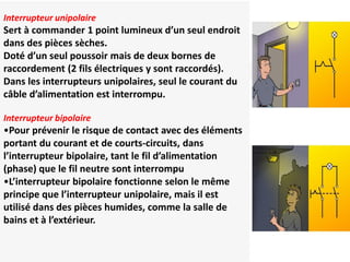 Interrupteur unipolaire
Interrupteur unipolaire
Sert à commander 1 point lumineux d’un seul endroit
dans des pièces sèches.
Doté d’un seul poussoir mais de deux bornes de
raccordement (2 fils électriques y sont raccordés).
Dans les interrupteurs unipolaires, seul le courant du
câble d’alimentation est interrompu.
Interrupteur bipolaire
•Pour prévenir le risque de contact avec des éléments
portant du courant et de courts-circuits, dans
l’interrupteur bipolaire, tant le fil d’alimentation
(phase) que le fil neutre sont interrompu
•L’interrupteur bipolaire fonctionne selon le même
principe que l’interrupteur unipolaire, mais il est
utilisé dans des pièces humides, comme la salle de
bains et à l’extérieur.
 