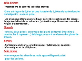 Salle de bain
-Prescriptions de sécurité spéciales prévue;
-Dans un rayon de 0,6 m et une hauteur de 2,50 m de votre douche
ou baignoire : aucune prise.
-Les principaux éléments métalliques doivent être reliés par des liaisons
équipotentielles à la terre locale = (protection supplémentaire contre les
risques d’électrocution).
Lingerie
- une ou deux prises au niveau des plans de travail (machine à
coudre, fer à repasser...) éclairage puissant au dessus des plans de
travail.
Bureau
- Suffisamment de prises multiples pour l’éclairage, les appareils
informatiques et de téléphone .
Salle de jeu
- comme pour les chambres mais appareillage sécurisé
pour les enfants.
 