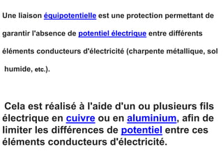Une liaison équipotentielle est une protection permettant de
garantir l'absence de potentiel électrique entre différents
éléments conducteurs d'électricité (charpente métallique, sol
humide, etc.).
Cela est réalisé à l'aide d'un ou plusieurs fils
électrique en cuivre ou en aluminium, afin de
limiter les différences de potentiel entre ces
éléments conducteurs d'électricité.
 