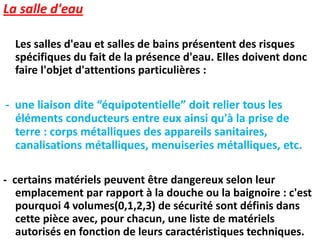 La salle d'eau
Les salles d'eau et salles de bains présentent des risques
spécifiques du fait de la présence d'eau. Elles doivent donc
faire l'objet d'attentions particulières :
- une liaison dite “équipotentielle” doit relier tous les
éléments conducteurs entre eux ainsi qu'à la prise de
terre : corps métalliques des appareils sanitaires,
canalisations métalliques, menuiseries métalliques, etc.
- certains matériels peuvent être dangereux selon leur
emplacement par rapport à la douche ou la baignoire : c'est
pourquoi 4 volumes(0,1,2,3) de sécurité sont définis dans
cette pièce avec, pour chacun, une liste de matériels
autorisés en fonction de leurs caractéristiques techniques.
 