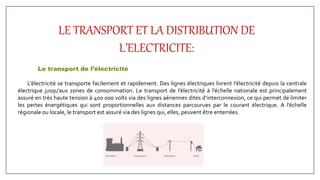 LE TRANSPORT ET LA DISTRIBUTION DE
L’ELECTRICITE:
Le transport de l’électricité
L’électricité se transporte facilement et rapidement. Des lignes électriques livrent l’électricité depuis la centrale
électrique jusqu’aux zones de consommation. Le transport de l’électricité à l’échelle nationale est principalement
assuré en très haute tension à 400 000 volts via des lignes aériennes dites d’interconnexion, ce qui permet de limiter
les pertes énergétiques qui sont proportionnelles aux distances parcourues par le courant électrique. A l’échelle
régionale ou locale, le transport est assuré via des lignes qui, elles, peuvent être enterrées.
 