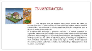 TRANSFORMATION:
Les électrons vont se déplacer vers d'autres noyaux en créant du
courant électrique. La production du courant continu est relayée vers un onduleur
(convertisseur) puis convertie en courant alternatif pour être compatible avec le
réseau de distribution d'électricité.
Le transformateur électrique a plusieurs fonctions : il permet d’abaisser ou
augmenter la tension du courant électrique qui traverse le réseau. Dès la centrale de
production d'électricité jusqu’au domicile du consommateur, le transport du courant
électrique se fait par des câbles de très haute, haute, moyenne puis basse tension.
Pour permettre à l'électricité de passer d’une ligne à l’autre, il est nécessaire
d’abaisser sa tension. Le transfo permet au courant électrique d'être acheminé chez
vous sans aucun danger.
 