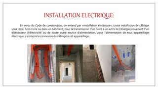 INSTALLATION ELECTRIQUE:
En vertu du Code de construction, on entend par «installation électrique», toute installation de câblage
sous terre, hors-terre ou dans un bâtiment, pour la transmission d'un point à un autre de l'énergie provenant d'un
distributeur d'électricité ou de toute autre source d'alimentation, pour l'alimentation de tout appareillage
électrique, y compris la connexion du câblage à cet appareillage.
 