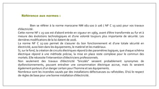 Référence aux normes :
Bien se référer à la norme marocaine NM 061-100 à 106 ( NF C 15-100) pour vos travaux
d'électricité:
Cette norme NF c 15-100 est d'abord entrée en vigueur en 1969, avant d'être transformée au fur et à
mesure des évolutions technologiques et d'une volonté toujours plus importante de sécurité. Les
dernières modifications de la loi datent de 2016.
La norme NF C 15-100 permet de s’assurer du bon fonctionnement et d’une totale sécurité en
électricité, aussi bien dans les équipements, le matériel et les matériaux.
Si, sur le fond, la création de circuits électriques répond à des paramètres logiques, que chaque schéma
électrique répond à une méthode précise, la mise en place reste complexe pour le commun des
mortels. Elle nécessite l’intervention d'électriciens professionnels.
Non seulement des travaux d’électricité "bricolés" seraient probablement synonymes de
dysfonctionnements, pouvant entraîner une consommation électrique accrue, mais ils seraient
également porteurs d'un danger certain pour l'homme et ses équipements.
Nombreux sont les incendies causés par des installations défectueuses ou rafistolées. D'où le respect
de règles de base pour une bonne installation d'électricité.
 