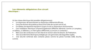 Les éléments obligatoires d'un circuit
électrique :
Un bon réseau électrique doit posséder obligatoirement :
• Un disjoncteur de branchement ou disjoncteur différentiel efficace,
• Une prise de terre de qualité qui évacue les fuites de courant vers le sol,
• Un tableau de répartition équipé en coupe-circuits ou disjoncteurs divisionnaires.
• Une installation électrique comprend également différents éléments comme un compteur,
un tableau, un délesteur, un interrupteur différentiel, ou encore un contacteur.
• Mais aussi des conducteurs en bon état et en section selon les besoins de l'habitation.
• Des raccordements électriques protégés par une gaine et/ou des baguettes rigides.
• Une sécurité renforcée dans certaines pièces comme les pièces humides (SdB, douche,
cuisine).
 