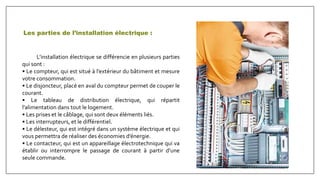 Les parties de l’installation électrique :
L’installation électrique se différencie en plusieurs parties
qui sont :
• Le compteur, qui est situé à l’extérieur du bâtiment et mesure
votre consommation.
• Le disjoncteur, placé en aval du compteur permet de couper le
courant.
• Le tableau de distribution électrique, qui répartit
l’alimentation dans tout le logement.
• Les prises et le câblage, qui sont deux éléments liés.
• Les interrupteurs, et le différentiel.
• Le délesteur, qui est intégré dans un système électrique et qui
vous permettra de réaliser des économies d’énergie.
• Le contacteur, qui est un appareillage électrotechnique qui va
établir ou interrompre le passage de courant à partir d’une
seule commande.
 