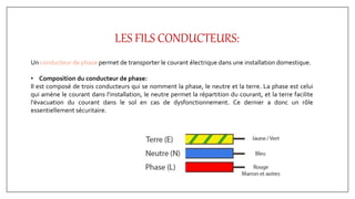 LES FILS CONDUCTEURS:
Un conducteur de phase permet de transporter le courant électrique dans une installation domestique.
• Composition du conducteur de phase:
Il est composé de trois conducteurs qui se nomment la phase, le neutre et la terre. La phase est celui
qui amène le courant dans l'installation, le neutre permet la répartition du courant, et la terre facilite
l'évacuation du courant dans le sol en cas de dysfonctionnement. Ce dernier a donc un rôle
essentiellement sécuritaire.
 