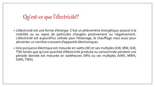 Qu’est-ce que l’électricité?
• L'électricité est une forme d'énergie. C'est un phénomène énergétique associé à la
mobilité ou au repos de particules chargées positivement ou négativement.
L’électricité est aujourd’hui utilisée pour l’éclairage, le chauffage mais aussi pour
alimenter un nombre croissant d'appareils électroniques.
• Une puissance électrique est mesurée en watts (W) et ses multiples (kW, MW, GW,
TW) tandis que qu'une quantité d'électricité produite ou consommée pendant une
période donnée est mesurée en wattheures (Wh) ou ses multiples (kWh, MWh,
GWh,TWh).
 