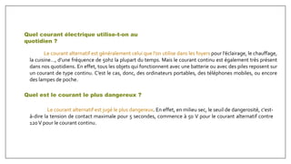 Le courant alternatif est généralement celui que l’on utilise dans les foyers pour l’éclairage, le chauffage,
la cuisine…, d’une fréquence de 50hz la plupart du temps. Mais le courant continu est également très présent
dans nos quotidiens. En effet, tous les objets qui fonctionnent avec une batterie ou avec des piles reposent sur
un courant de type continu. C’est le cas, donc, des ordinateurs portables, des téléphones mobiles, ou encore
des lampes de poche.
Quel courant électrique utilise-t-on au
quotidien ?
Quel est le courant le plus dangereux ?
Le courant alternatif est jugé le plus dangereux. En effet, en milieu sec, le seuil de dangerosité, c'est-
à-dire la tension de contact maximale pour 5 secondes, commence à 50 V pour le courant alternatif contre
120V pour le courant continu.
 