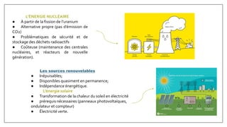 L’ÉNERGIE NUCLÉAIRE
● À partir de la fission de l’uranium
● Alternative propre (pas d’émission de
CO2)
● Problématiques de sécurité et de
stockage des déchets radioactifs
● Coûteuse (maintenance des centrales
nucléaires, et réacteurs de nouvelle
génération).
Les sources renouvelables
● Inépuisables;
● Disponibles quasiment en permanence;
● Indépendance énergétique.
L’énergie solaire
● Transformation de la chaleur du soleil en électricité
● prérequis nécessaires (panneaux photovoltaïques,
ondulateur et compteur)
● Électricité verte.
 