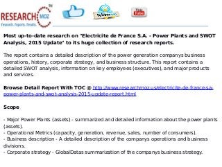 Most up-to-date research on "Electricite de France S.A. - Power Plants and SWOT
Analysis, 2015 Update" to its huge collection of research reports.
The report contains a detailed description of the power generation companys business
operations, history, corporate strategy, and business structure. This report contains a
detailed SWOT analysis, information on key employees (executives), and major products
and services.
Browse Detail Report With TOC @ http://www.researchmoz.us/electricite-de-france-sa-
power-plants-and-swot-analysis-2015-update-report.html
Scope
- Major Power Plants (assets) - summarized and detailed information about the power plants
(assets).
- Operational Metrics (capacity, generation, revenue, sales, number of consumers).
- Business description - A detailed description of the companys operations and business
divisions.
- Corporate strategy - GlobalDatas summarization of the companys business strategy.
 