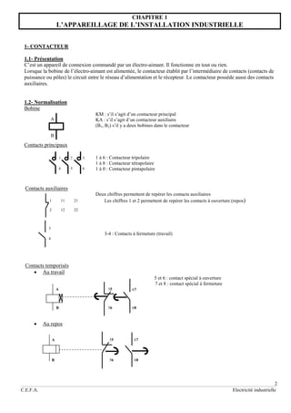2
C.E.F.A. Electricité industrielle
CHAPITRE 1
L’APPAREILLAGE DE L’INSTALLATION INDUSTRIELLE
1- CONTACTEUR
1.1- Présentation
C’est un appareil de connexion commandé par un électro-aimant. Il fonctionne en tout ou rien.
Lorsque la bobine de l’électro-aimant est alimentée, le contacteur établit par l’intermédiaire de contacts (contacts de
puissance ou pôles) le circuit entre le réseau d’alimentation et le récepteur. Le contacteur possède aussi des contacts
auxiliaires.
1.2- Normalisation
Bobine
KM : s’il s’agit d’un contacteur principal
KA : s’il s’agit d’un contacteur auxiliaire
(B1, B2) s’il y a deux bobines dans le contacteur
Contacts principaux
1 à 6 : Contacteur tripolaire
1 à 8 : Contacteur tétrapolaire
1 à 0 : Contacteur pintapolaire
Contacts auxiliaires
Deux chiffres permettent de repérer les contacts auxiliaires
Les chiffres 1 et 2 permettent de repérer les contacts à ouverture (repos)
3-4 : Contacts à fermeture (travail)
Contacts temporisés
 Au travail
5 et 6 : contact spécial à ouverture
7 et 8 : contact spécial à fermeture
 Au repos
B
A
1 2
1
3
4 5 6
2 12 22
32
1 11 21
31
3
4
A
B
55
56
67
68
A
B
55
56
67
68
 
