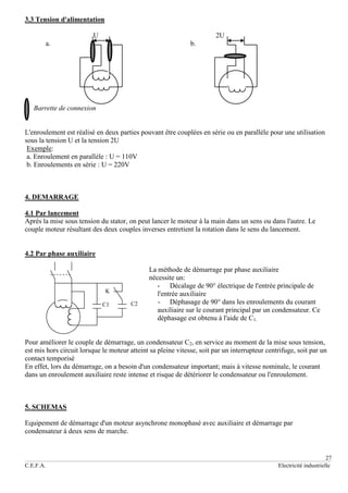 27
C.E.F.A. Electricité industrielle
3.3 Tension d'alimentation
U 2U
a. b.
Barrette de connexion
L'enroulement est réalisé en deux parties pouvant être couplées en série ou en parallèle pour une utilisation
sous la tension U et la tension 2U
Exemple:
a. Enroulement en parallèle : U = 110V
b. Enroulements en série : U = 220V
4. DEMARRAGE
4.1 Par lancement
Après la mise sous tension du stator, on peut lancer le moteur à la main dans un sens ou dans l'autre. Le
couple moteur résultant des deux couples inverses entretient la rotation dans le sens du lancement.
4.2 Par phase auxiliaire
La méthode de démarrage par phase auxiliaire
nécessite un:
- Décalage de 90° électrique de l'entrée principale de
l'entrée auxiliaire
- Déphasage de 90° dans les enroulements du courant
auxiliaire sur le courant principal par un condensateur. Ce
déphasage est obtenu à l'aide de C1.
Pour améliorer le couple de démarrage, un condensateur C2, en service au moment de la mise sous tension,
est mis hors circuit lorsque le moteur atteint sa pleine vitesse, soit par un interrupteur centrifuge, soit par un
contact temporisé
En effet, lors du démarrage, on a besoin d'un condensateur important; mais à vitesse nominale, le courant
dans un enroulement auxiliaire reste intense et risque de détériorer le condensateur ou l'enroulement.
5. SCHEMAS
Equipement de démarrage d'un moteur asynchrone monophasé avec auxiliaire et démarrage par
condensateur à deux sens de marche.
K
C1 C2
 