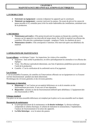 32
C.E.F.A. Electricité industrielle
CHAPITRE 8
MAINTENANCE DES INSTALLATIONS ELECTRIQUES
1. INTRODUCTION
 Entretenir un équipement : consiste à dépanner les appareils qui le constituent.
 Maintenir un équipement : consiste à prévenir les pannes. On essaie de prévoir les causes de
panne possible et d’y remédier pour éviter les arrêts indésirables des installations, entraînant ceux
de la production.
2. METHODES
 Maintenance préventive : Elle permet de prévenir les pannes en faisant des contrôles et des
mesures sur les appareils à un intervalle de temps donné. On vérifie le matériel (on effectue des
contrôles). Elle peut être systématique (exemple : remplacer l’huile, les charbons de mcc).
 Maintenance curative : Elle correspond à l’entretien. Elle intervient après une défaillance du
matériel.
3. OPERATIONS DE MAINTENANCE
La surveillance : on distingue 3 types : les inspections, les visites et les contrôles.
 Inspection : Sans arrêter la production, on relève périodiquement les anomalies et on effectue des
réglages.
 Visite : On effectue à périodicité déterminée, une liste d’opérations prédéfinies pouvant entraîner
l’arrêt de la production
 Contrôle : C’est la vérification de la conformité suivie d’un jugement.
Les révisions
C’est un ensemble d’examens, de contrôles et d’interventions effectués sur un équipement en vu d’assurer
son bon fonctionnement pendant une durée déterminée.
On distingue des révisions générales et des révisions partielles.
Dépannage et réparation
 Dépannage : C’est l’action sur un matériel défectueux en vu de le remettre en état
fonctionnement provisoire. Il sera suivi d’une réparation.
 Réparation : remettre en état de fonctionnement définitif après défaillance. L’équipement doit
être fonctionnelle à 100%.
Echange standard
Une pièce ou un sous-ensemble défectueux est remplacé par la pièce ou le sous-ensemble neuf ou réparé.
Documents de maintenance
 Le principal document de la maintenance est le dossier technique. Le dossier technique
comprendra le schéma électrique, le schéma de réalisation la nomenclature, l’implantation,
l’analyse de fonctionnement et la notice des appareils.
 La fiche historique : avec la nature des pannes.
 