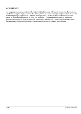 33
C.E.F.A. Electricité industrielle
4. CONCLUSION
Les équipements modernes améliorent la productivité de l’industriel et le travail des ouvriers. Les machines
sont devenues de plus en plus performantes et les systèmes de commande de plus en plus coûteux. Il est vital
pour l’entreprise que la production s’arrête le moins possible. Ainsi les machines sont vendues avec un
contrat de maintenance permettant de palier tout problème. Le constructeur négligeant cet aspect sera
délaissé au profit de ceux qui le développent. Pour faciliter la maintenance, on s’achemine vers des auto-
diagnostiques de plus en plus puissant permettant des interventions rapides et peu coûteuses.
 