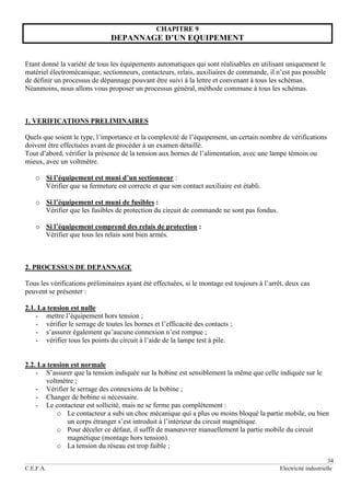 34
C.E.F.A. Electricité industrielle
CHAPITRE 9
DEPANNAGE D’UN EQUIPEMENT
Etant donné la variété de tous les équipements automatiques qui sont réalisables en utilisant uniquement le
matériel électromécanique, sectionneurs, contacteurs, relais, auxiliaires de commande, il n’est pas possible
de définir un processus de dépannage pouvant être suivi à la lettre et convenant à tous les schémas.
Néanmoins, nous allons vous proposer un processus général, méthode commune à tous les schémas.
1. VERIFICATIONS PRELIMINAIRES
Quels que soient le type, l’importance et la complexité de l’équipement, un certain nombre de vérifications
doivent être effectuées avant de procéder à un examen détaillé.
Tout d’abord, vérifier la présence de la tension aux bornes de l’alimentation, avec une lampe témoin ou
mieux, avec un voltmètre.
o Si l’équipement est muni d’un sectionneur :
Vérifier que sa fermeture est correcte et que son contact auxiliaire est établi.
o Si l’équipement est muni de fusibles :
Vérifier que les fusibles de protection du circuit de commande ne sont pas fondus.
o Si l’équipement comprend des relais de protection :
Vérifier que tous les relais sont bien armés.
2. PROCESSUS DE DEPANNAGE
Tous les vérifications préliminaires ayant été effectuées, si le montage est toujours à l’arrêt, deux cas
peuvent se présenter :
2.1. La tension est nulle
- mettre l’équipement hors tension ;
- vérifier le serrage de toutes les bornes et l’efficacité des contacts ;
- s’assurer également qu’aucune connexion n’est rompue ;
- vérifier tous les points du circuit à l’aide de la lampe test à pile.
2.2. La tension est normale
- S’assurer que la tension indiquée sur la bobine est sensiblement la même que celle indiquée sur le
voltmètre ;
- Vérifier le serrage des connexions de la bobine ;
- Changer de bobine si nécessaire.
- Le contacteur est sollicité, mais ne se ferme pas complètement :
o Le contacteur a subi un choc mécanique qui a plus ou moins bloqué la partie mobile, ou bien
un corps étranger s’est introduit à l’intérieur du circuit magnétique.
o Pour déceler ce défaut, il suffit de manœuvrer manuellement la partie mobile du circuit
magnétique (montage hors tension).
o La tension du réseau est trop faible ;
 