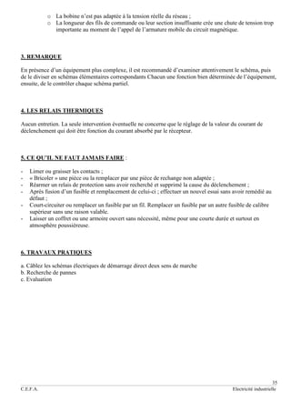 35
C.E.F.A. Electricité industrielle
o La bobine n’est pas adaptée à la tension réelle du réseau ;
o La longueur des fils de commande ou leur section insuffisante crée une chute de tension trop
importante au moment de l’appel de l’armature mobile du circuit magnétique.
3. REMARQUE
En présence d’un équipement plus complexe, il est recommandé d’examiner attentivement le schéma, puis
de le diviser en schémas élémentaires correspondants Chacun une fonction bien déterminée de l’équipement,
ensuite, de le contrôler chaque schéma partiel.
4. LES RELAIS THERMIQUES
Aucun entretien. La seule intervention éventuelle ne concerne que le réglage de la valeur du courant de
déclenchement qui doit être fonction du courant absorbé par le récepteur.
5. CE QU’IL NE FAUT JAMAIS FAIRE :
- Limer ou graisser les contacts ;
- « Bricoler » une pièce ou la remplacer par une pièce de rechange non adaptée ;
- Réarmer un relais de protection sans avoir recherché et supprimé la cause du déclenchement ;
- Après fusion d’un fusible et remplacement de celui-ci ; effectuer un nouvel essai sans avoir remédié au
défaut ;
- Court-circuiter ou remplacer un fusible par un fil. Remplacer un fusible par un autre fusible de calibre
supérieur sans une raison valable.
- Laisser un coffret ou une armoire ouvert sans nécessité, même pour une courte durée et surtout en
atmosphère poussiéreuse.
6. TRAVAUX PRATIQUES
a. Câblez les schémas électriques de démarrage direct deux sens de marche
b. Recherche de pannes
c. Evaluation
 