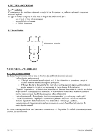 4
C.E.F.A. Electricité industrielle
4. MOTEUR ASYNCHRONE
4.1. Présentation
L’entraînement des machines est assuré en majorité par des moteurs asynchrones alimentés en courant
alternatif triphasé.
Ce type de moteur s’impose en effet dans la plupart des applications par :
- son prix de revient très avantageux
- ses qualités de robustesse
- sa facilité d’entretien.
4.2. Normalisation
L1 L2 L3
Commande et protection
U V W
5- CHOIX DE L’APPAREILLAGE
5.1- Choix d'un sectionneur
Le choix d'un sectionneur peut se faire en fonction des différents éléments suivants:
- La fonction du sectionnement
o S'il s'agit seulement d'isoler le circuit aval, il faut déterminer et prendre en compte le
courant maximal de chacun des pôles principaux.
o S'il s'agit d'isoler et de supporter les cartouches fusibles destinés à protéger l'installation
contre les courts-circuits et les surcharges, le choix dépend de la cartouche.
- Dispositif de protection : le dispositif de protection est fonction du nombre de contacts auxiliaires
de pré coupure à utilise (deux au maximum) et d'un éventuel dispositif de protection contre la
marche en monophasé (fusible à percuteur ou relais différentiel)
- La tension nominale : la tension de fonctionnement peut-être en continue ou en alternatif.
- Le type de commande : la poignée de commande peut-être intérieure latérale ou intérieure
frontale. Il peut-être du type extérieur avec dispositif de verrouillage à cadenas.
- L'environnement : la connaissance de l'environnement permet d'identifier le traitement de
protection du matériel.
Au vu de tous ces paramètres, tous les constructeurs mettent à la disposition des techniciens des tableaux ou
courbes, des sectionneurs.
M

 