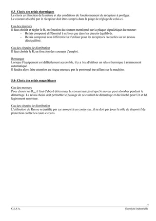 7
C.E.F.A. Electricité industrielle
5.3- Choix des relais thermiques
Le choix est fonction de la nature et des conditions de fonctionnement du récepteur à protéger.
Le courant absorbé par le récepteur doit être compris dans la plage de réglage de celui-ci.
Cas des moteurs
Il faut choisir et régler le Rt en fonction du courant mentionné sur la plaque signalétique du moteur:
- Relais compensé différentiel à utiliser que dans les circuits équilibrés.
- Relais compensé non différentiel à n'utiliser pour les récepteurs raccordés sur un réseau
déséquilibré.
Cas des circuits de distribution
Il faut choisir le Rt en fonction des courants d'emploi.
Remarque
Lorsque l'équipement est difficilement accessible, il y a lieu d'utiliser un relais thermique à réarmement
automatique.
Il faudra alors faire attention au risque encouru par le personnel travaillant sur la machine.
5.4- Choix des relais magnétiques
Cas des moteurs
Pour choisir un Rm, il faut d'abord déterminer le courant maximal que le moteur peut absorber pendant le
démarrage. Le relais choisi doit permettre le passage de ce courant de démarrage et déclenché pour Un et Id
légèrement supérieur.
Cas des circuits de distribution
L'utilisation du Rm ne se justifie pas car associé à un contacteur, il ne doit pas jouer le rôle du dispositif de
protection contre les cours circuits.
 