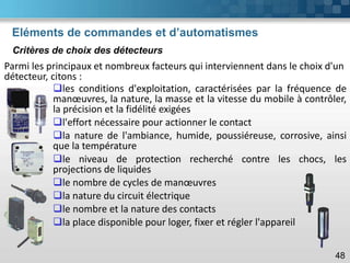 Eléments de commandes et d’automatismes
48
Parmi les principaux et nombreux facteurs qui interviennent dans le choix d'un
détecteur, citons :
Critères de choix des détecteurs
❑les conditions d'exploitation, caractérisées par la fréquence de
manœuvres, la nature, la masse et la vitesse du mobile à contrôler,
la précision et la fidélité exigées
❑l'effort nécessaire pour actionner le contact
❑la nature de l'ambiance, humide, poussiéreuse, corrosive, ainsi
que la température
❑le niveau de protection recherché contre les chocs, les
projections de liquides
❑le nombre de cycles de manœuvres
❑la nature du circuit électrique
❑le nombre et la nature des contacts
❑la place disponible pour loger, fixer et régler l'appareil
 