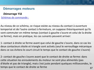 Démarrages moteurs
87
Démarrage Y/Δ
Schémas de commande :
Au niveau de ce schéma, ce risque existe au niveau du contact à ouverture
temporisé et de l'autre contact à fermeture, on suppose théoriquement qu'ils
vont commuter en même temps (contact à gauche s'ouvre et celui de la droite
se ferme), mais en pratique, les cas suivants peuvent arriver:
1- contact à droite se ferme avant que celui de gauche s'ouvre, dans ce cas les
deux contacteurs étoile et triangle sont activés (seul le verrouillage mécanique
dans ce cas évitera le court circuit le temps que le contact de gauche s'ouvre)
2- contact de gauche s'ouvre avant que le contact de droite se ferme: dans
cette situation les enroulements du moteur ne sont plus alimentés (pas
d'étoile et pas de triangle), mais c'est juste pendant quelques millisecondes, le
temps que le contact de droite se ferme
 