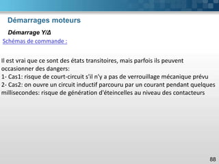 Démarrages moteurs
88
Démarrage Y/Δ
Schémas de commande :
Il est vrai que ce sont des états transitoires, mais parfois ils peuvent
occasionner des dangers:
1- Cas1: risque de court-circuit s'il n'y a pas de verrouillage mécanique prévu
2- Cas2: on ouvre un circuit inductif parcouru par un courant pendant quelques
millisecondes: risque de génération d'éteincelles au niveau des contacteurs
 