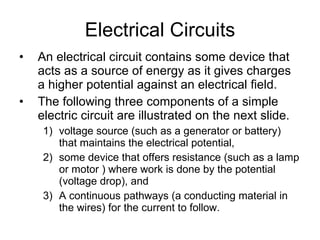 Electrical Circuits An electrical circuit contains some device that acts as a source of energy as it gives charges a higher potential against an electrical field. The following three components of a simple electric circuit are illustrated on the next slide.  voltage source (such as a generator or battery) that maintains the electrical potential,  some device that offers resistance (such as a lamp or motor ) where work is done by the potential (voltage drop), and  A continuous pathways (a conducting material in the wires) for the current to follow. 