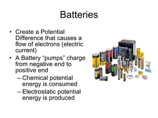 Batteries Create a Potential Difference that causes a flow of electrons (electric current) A Battery “pumps” charge from negative end to positive end Chemical potential energy is consumed Electrostatic potential energy is produced 