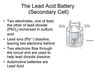 The Lead Acid Battery  (Secondary Cell) Two electrodes, one of lead, the other of lead dioxide (PbO 2 ) immersed in sulfuric acid Lead ions (Pb ++ ) dissolve, leaving two electrons behind Two electrons flow through the circuit and are used to help lead dioxide dissolve Automotive batteries are Lead Acid 